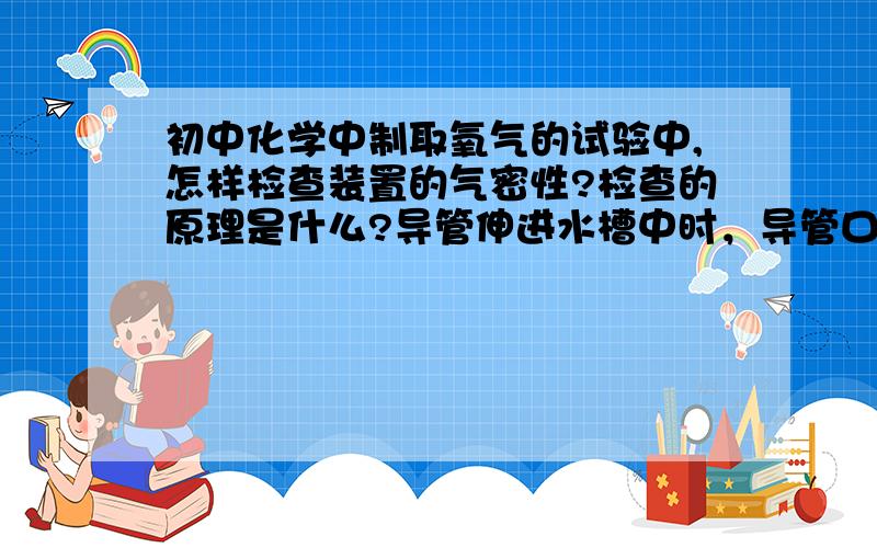 初中化学中制取氧气的试验中,怎样检查装置的气密性?检查的原理是什么?导管伸进水槽中时，导管口的方向是什么（导管口向下还是向上或者旁边）？