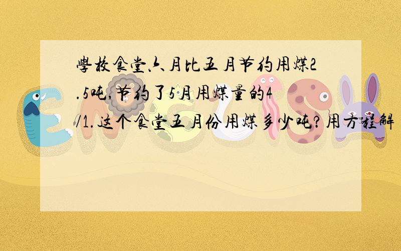 学校食堂六月比五月节约用煤2.5吨,节约了5月用煤量的4/1.这个食堂五月份用煤多少吨?用方程解