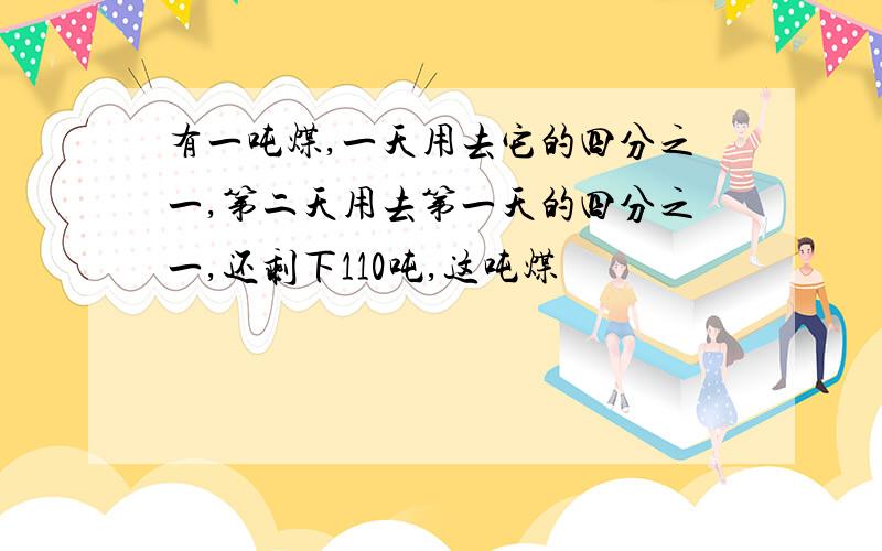 有一吨煤,一天用去它的四分之一,第二天用去第一天的四分之一,还剩下110吨,这吨煤