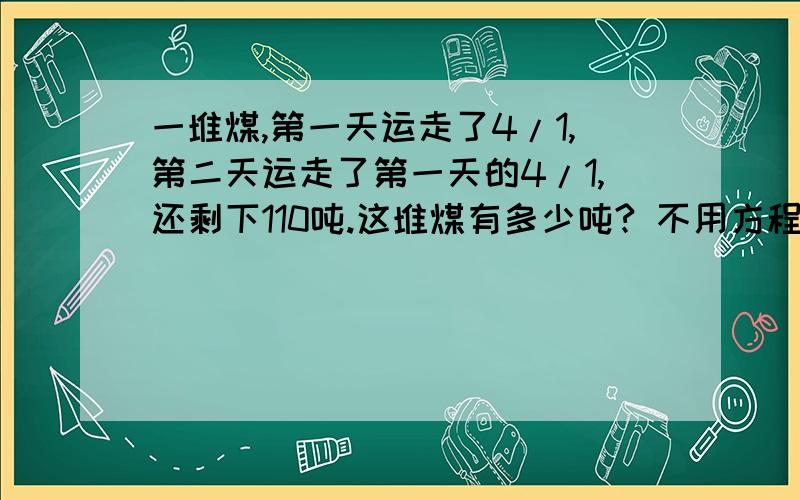 一堆煤,第一天运走了4/1,第二天运走了第一天的4/1,还剩下110吨.这堆煤有多少吨? 不用方程