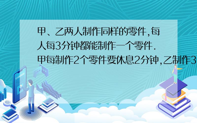 甲、乙两人制作同样的零件,每人每3分钟都能制作一个零件.甲每制作2个零件要休息2分钟,乙制作3个零件要息1分钟.现在他们要共同完成制作202个零件,最少需要多少分钟?