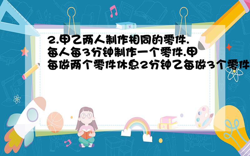 2.甲乙两人制作相同的零件.每人每3分钟制作一个零件.甲每做两个零件休息2分钟乙每做3个零件休息1分钟现在他们要共同完成制作202个零件的任务最少需要多少分钟?