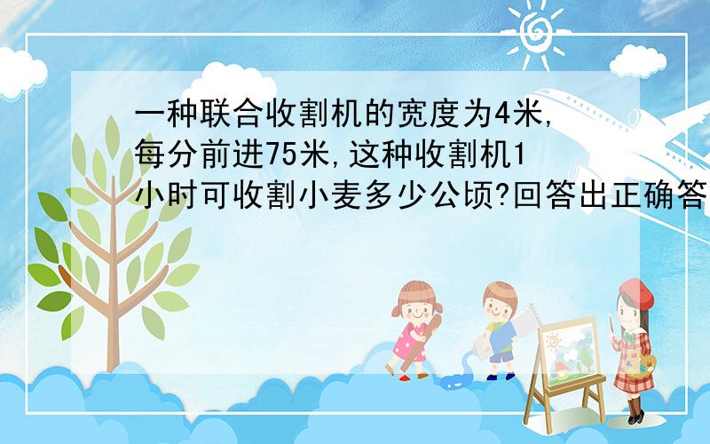 一种联合收割机的宽度为4米,每分前进75米,这种收割机1小时可收割小麦多少公顷?回答出正确答案的人,我感激不尽啊!