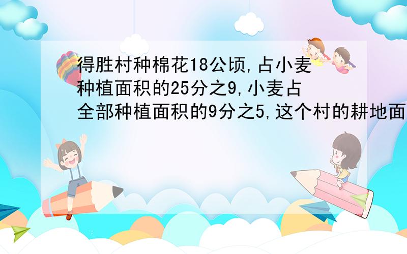 得胜村种棉花18公顷,占小麦种植面积的25分之9,小麦占全部种植面积的9分之5,这个村的耕地面积是多少公顷