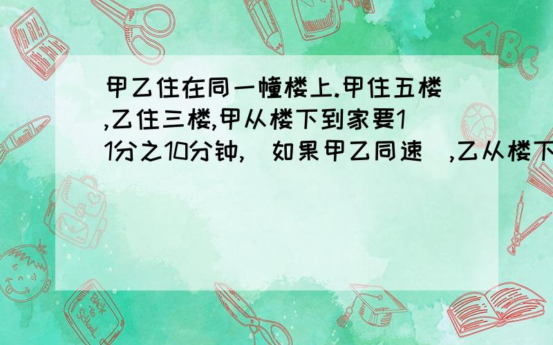 甲乙住在同一幢楼上.甲住五楼,乙住三楼,甲从楼下到家要11分之10分钟,(如果甲乙同速),乙从楼下到家需几分钟?答案为11分之5分钟,不知是怎么解答的.从楼下到五楼是9个楼梯,走完一个楼梯用的