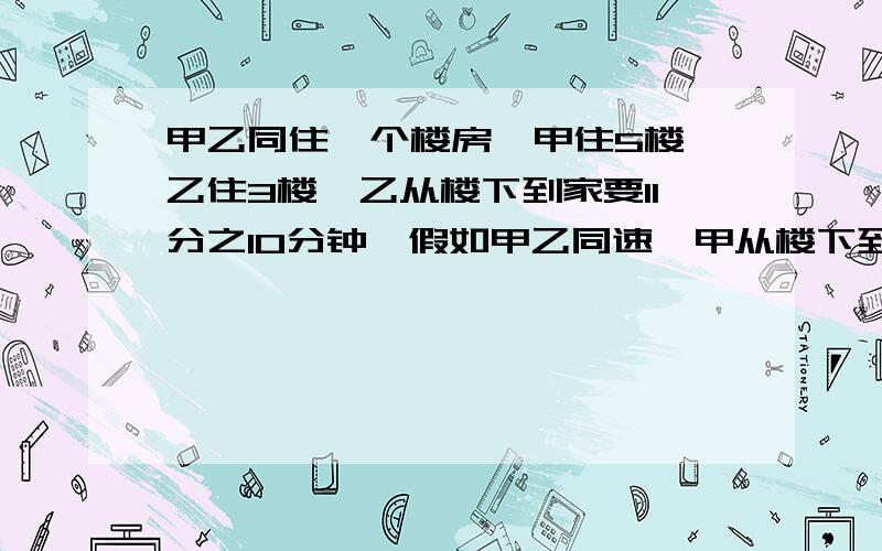 甲乙同住一个楼房,甲住5楼,乙住3楼,乙从楼下到家要11分之10分钟,假如甲乙同速,甲从楼下到家要几分?有过程.问题提错了,应该是这样的:甲乙同住一个楼房，甲住5楼，乙住3楼，乙从楼下到家