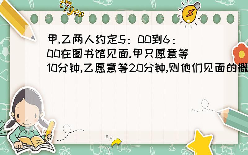 甲,乙两人约定5：00到6：00在图书馆见面.甲只愿意等10分钟,乙愿意等20分钟,则他们见面的概率有多大