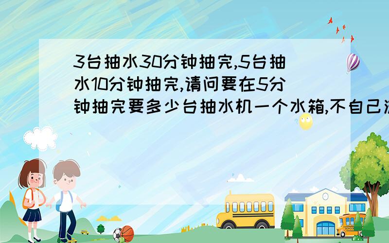 3台抽水30分钟抽完,5台抽水10分钟抽完,请问要在5分钟抽完要多少台抽水机一个水箱,不自己流水出来,只是用抽水机抽而已