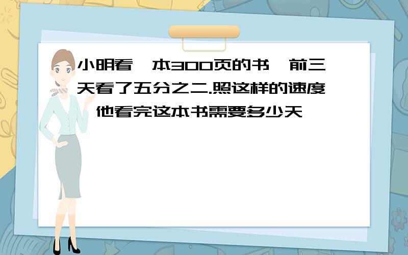 小明看一本300页的书,前三天看了五分之二.照这样的速度,他看完这本书需要多少天