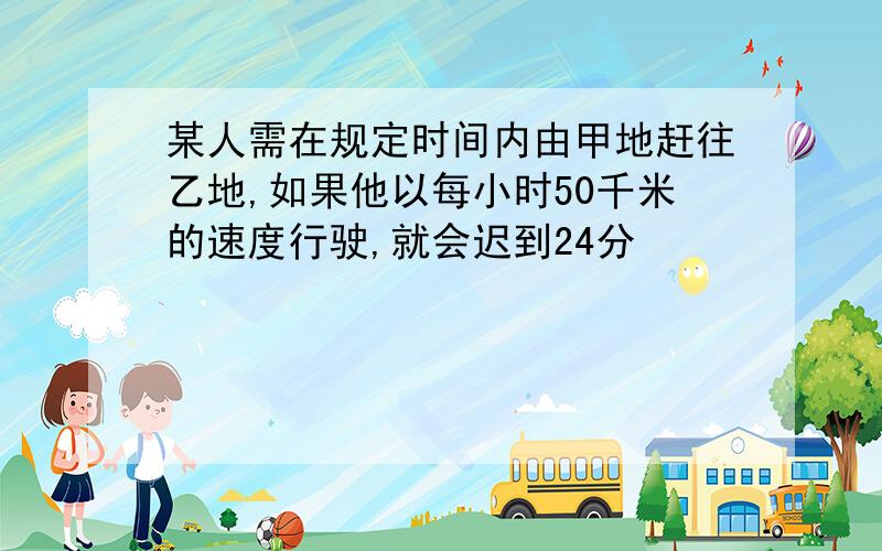 某人需在规定时间内由甲地赶往乙地,如果他以每小时50千米的速度行驶,就会迟到24分