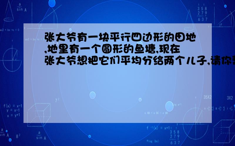 张大爷有一块平行四边形的田地,地里有一个圆形的鱼塘,现在张大爷想把它们平均分给两个儿子,请你帮张大爷在田地里画一条直线,把田地和鱼塘平均分成两份