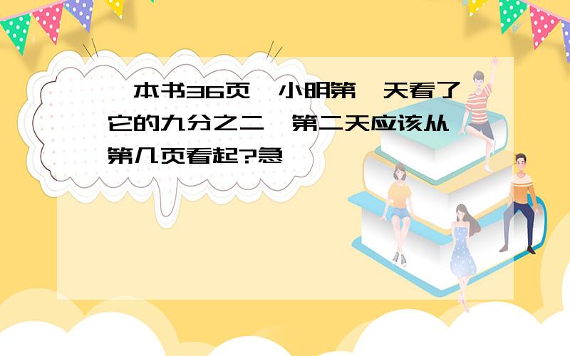 一本书36页,小明第一天看了它的九分之二,第二天应该从 第几页看起?急