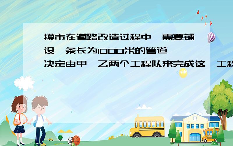 摸市在道路改造过程中,需要铺设一条长为1000米的管道,决定由甲,乙两个工程队来完成这一工程.已知甲工程队比乙工程队每天能多铺设20米,且甲工程队铺设350米所用的天数与乙工程队铺设250