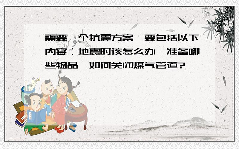 需要一个抗震方案,要包括以下内容：地震时该怎么办,准备哪些物品,如何关闭煤气管道?