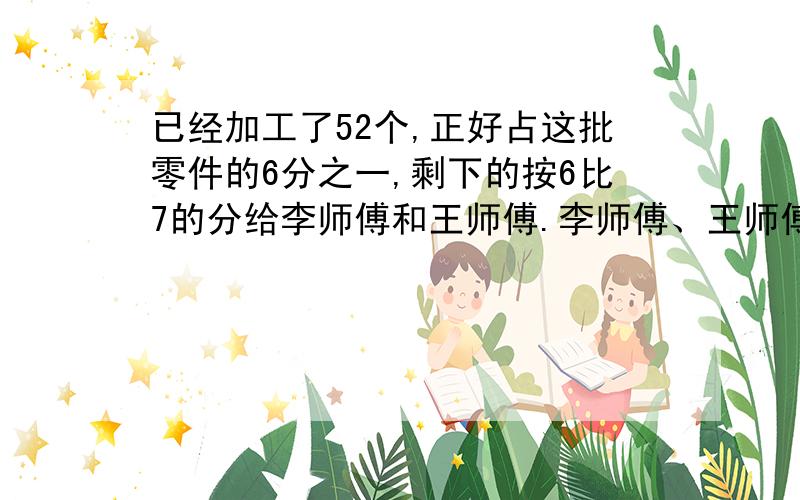 已经加工了52个,正好占这批零件的6分之一,剩下的按6比7的分给李师傅和王师傅.李师傅、王师傅各多少个?加工一批零件,已经加工了52个,正好占这批零件的6分之一,剩下的按6：7的比例分给李