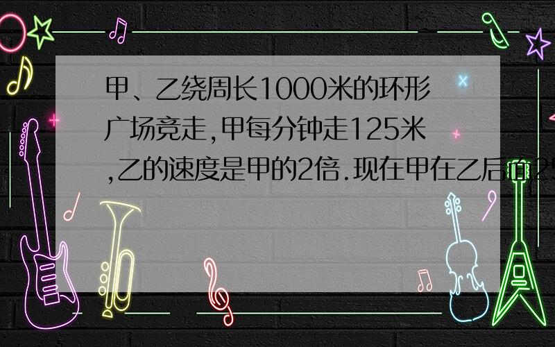 甲、乙绕周长1000米的环形广场竞走,甲每分钟走125米,乙的速度是甲的2倍.现在甲在乙后面250米,乙追上甲甲、乙两人绕周长1000米的环形广场竞走,已知甲每分钟走125米,乙的速度是甲的2倍.现在