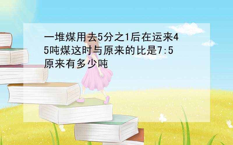 一堆煤用去5分之1后在运来45吨煤这时与原来的比是7:5原来有多少吨