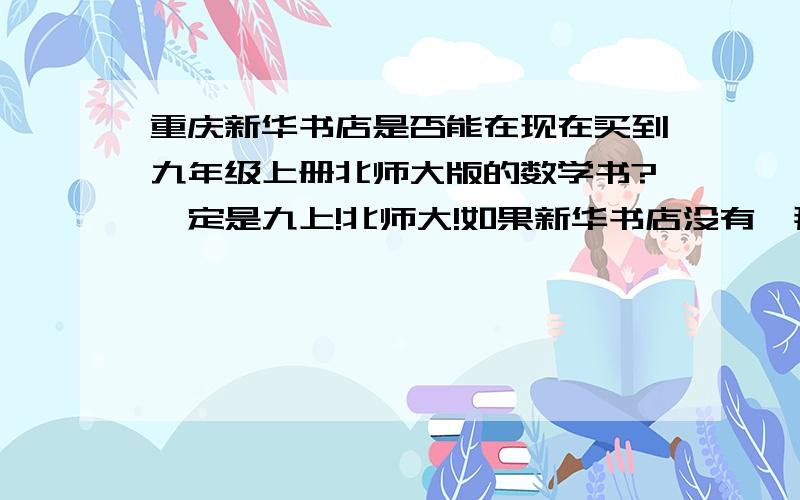 重庆新华书店是否能在现在买到九年级上册北师大版的数学书?一定是九上!北师大!如果新华书店没有,那么那里有?地址?知道的回答一下!帮个忙!