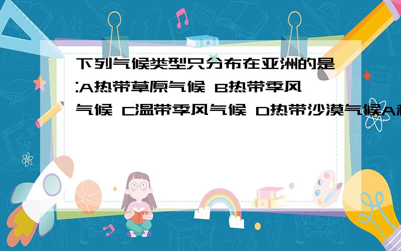 下列气候类型只分布在亚洲的是:A热带草原气候 B热带季风气候 C温带季风气候 D热带沙漠气候A和D是不可能了,就看B和C了.帮着看看这题,