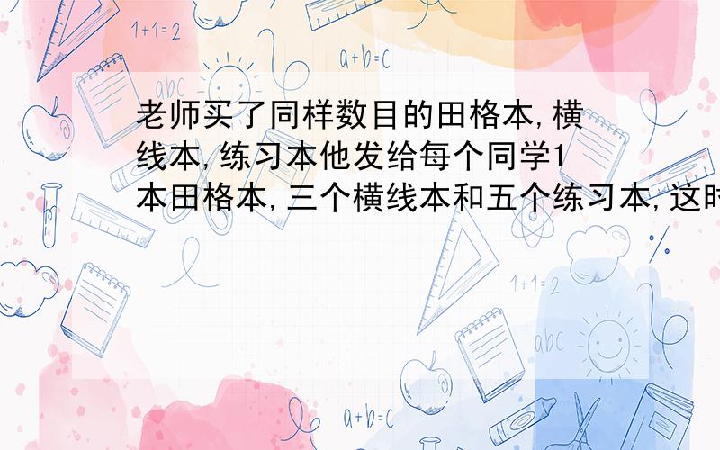 老师买了同样数目的田格本,横线本,练习本他发给每个同学1本田格本,三个横线本和五个练习本,这时横线本接问题）剩24个,那么田格本和练习本共剩下几个