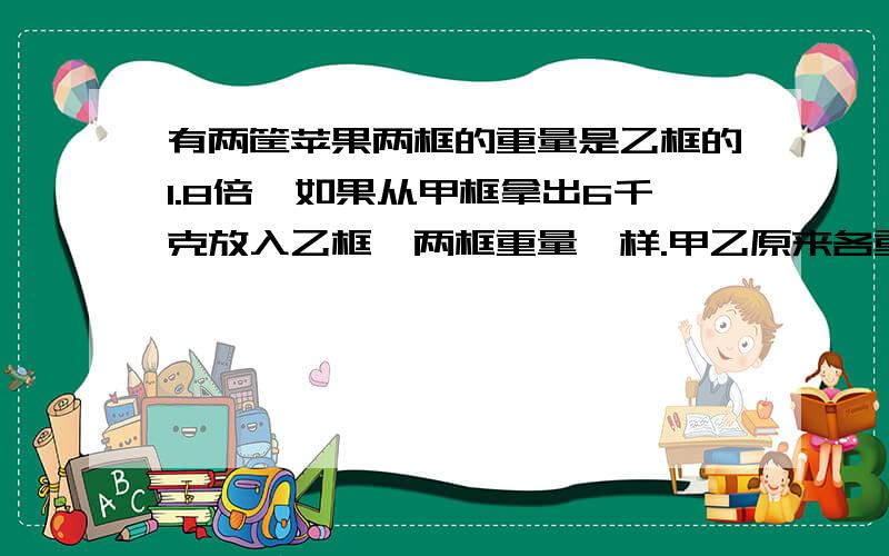 有两筐苹果两框的重量是乙框的1.8倍,如果从甲框拿出6千克放入乙框,两框重量一样.甲乙原来各重多少千克用方程解