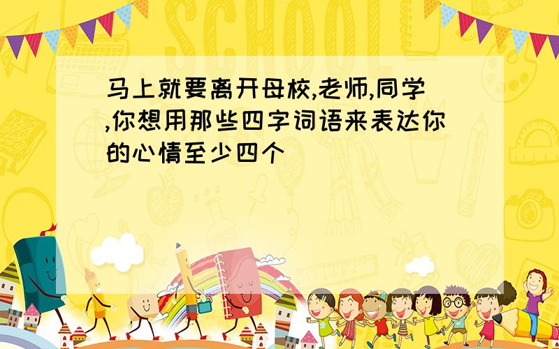 马上就要离开母校,老师,同学,你想用那些四字词语来表达你的心情至少四个