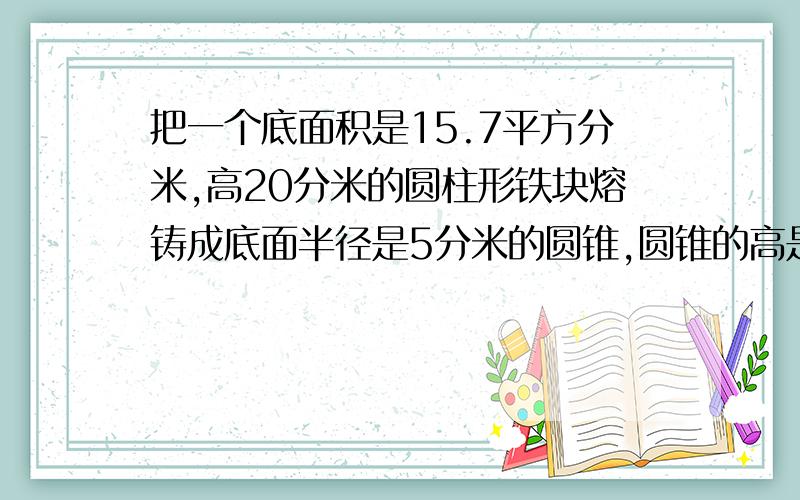 把一个底面积是15.7平方分米,高20分米的圆柱形铁块熔铸成底面半径是5分米的圆锥,圆锥的高是多少分米?