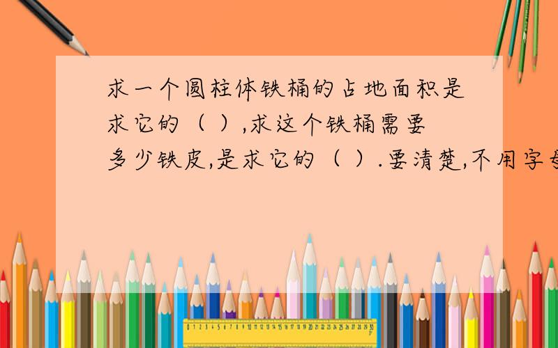 求一个圆柱体铁桶的占地面积是求它的（ ）,求这个铁桶需要多少铁皮,是求它的（ ）.要清楚,不用字母表示