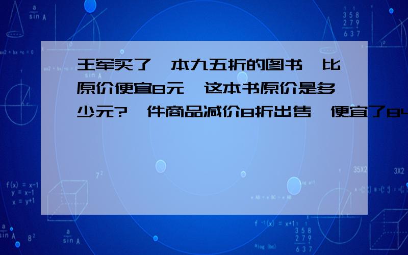 王军买了一本九五折的图书,比原价便宜8元,这本书原价是多少元?一件商品减价8折出售,便宜了84元原价是多少元?