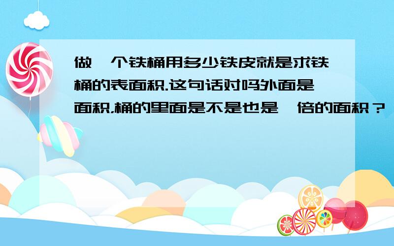 做一个铁桶用多少铁皮就是求铁桶的表面积.这句话对吗外面是面积，桶的里面是不是也是一倍的面积？