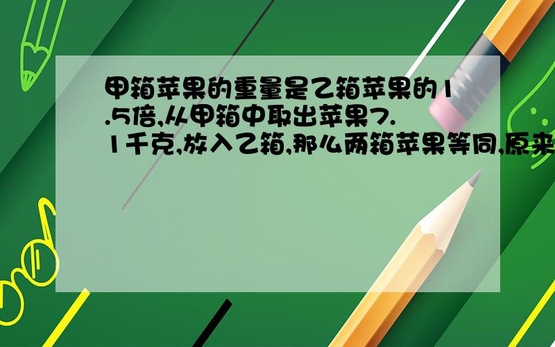 甲箱苹果的重量是乙箱苹果的1.5倍,从甲箱中取出苹果7.1千克,放入乙箱,那么两箱苹果等同,原来两箱苹果各有多少千克?