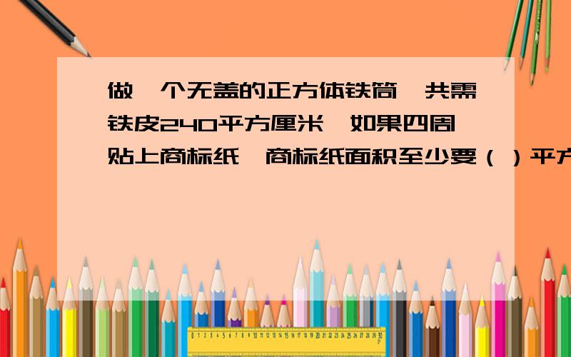 做一个无盖的正方体铁筒,共需铁皮240平方厘米,如果四周贴上商标纸,商标纸面积至少要（）平方厘米.