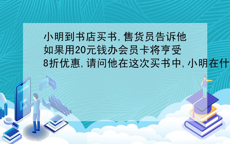 小明到书店买书,售货员告诉他如果用20元钱办会员卡将亨受8折优惠,请问他在这次买书中,小明在什么情况下办会员卡与不办会员卡一样?当小明买标价共计200元的书时,能省多少钱?