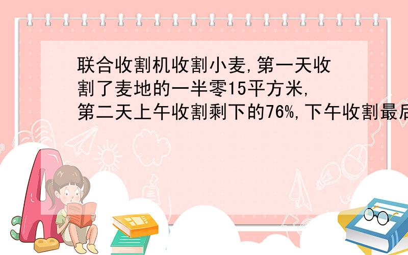 联合收割机收割小麦,第一天收割了麦地的一半零15平方米,第二天上午收割剩下的76%,下午收割最后的24平方米,两天共收割了多少