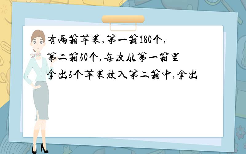 有两箱苹果,第一箱180个,第二箱50个,每次从第一箱里拿出5个苹果放入第二箱中,拿出