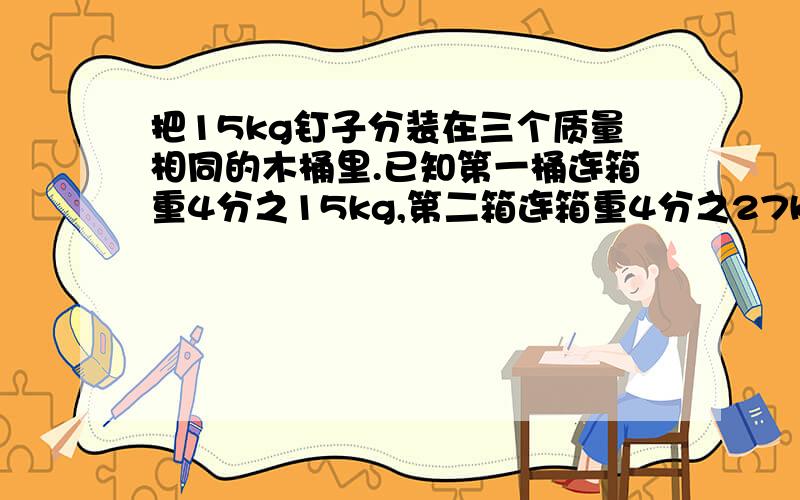 把15kg钉子分装在三个质量相同的木桶里.已知第一桶连箱重4分之15kg,第二箱连箱重4分之27kg,第三箱连箱重2分之15kg,一只空木桶重多少千克?