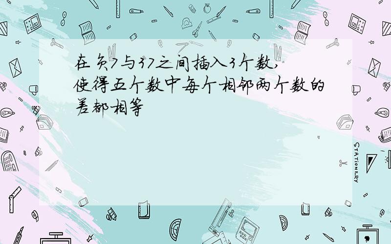 在负7与37之间插入3个数,使得五个数中每个相邻两个数的差都相等