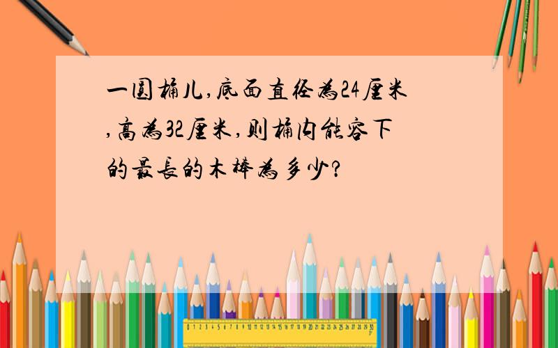 一圆桶儿,底面直径为24厘米,高为32厘米,则桶内能容下的最长的木棒为多少?