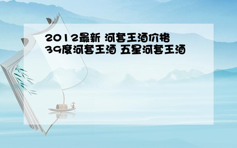 2012最新 河套王酒价格 39度河套王酒 五星河套王酒