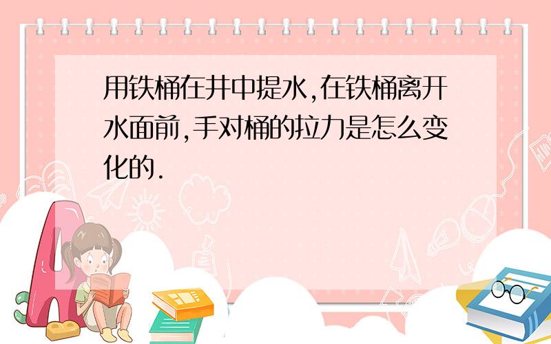 用铁桶在井中提水,在铁桶离开水面前,手对桶的拉力是怎么变化的.