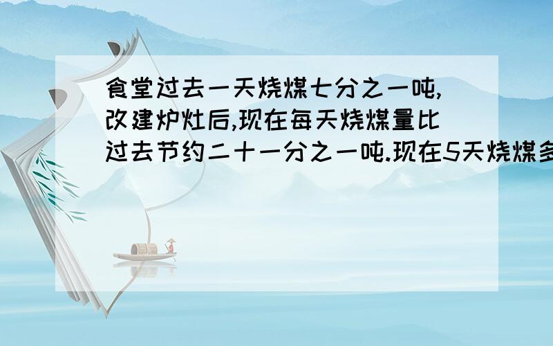 食堂过去一天烧煤七分之一吨,改建炉灶后,现在每天烧煤量比过去节约二十一分之一吨.现在5天烧煤多少吨?