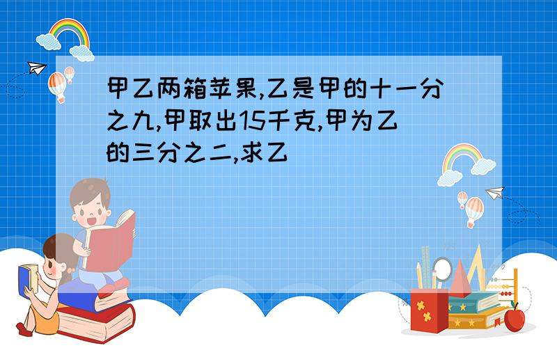 甲乙两箱苹果,乙是甲的十一分之九,甲取出15千克,甲为乙的三分之二,求乙