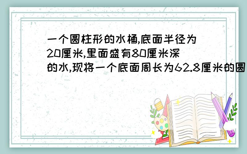 一个圆柱形的水桶,底面半径为20厘米,里面盛有80厘米深的水,现将一个底面周长为62.8厘米的圆锥形铁块完全浸入水桶里水比原来上升5厘米,问圆锥体的体积?