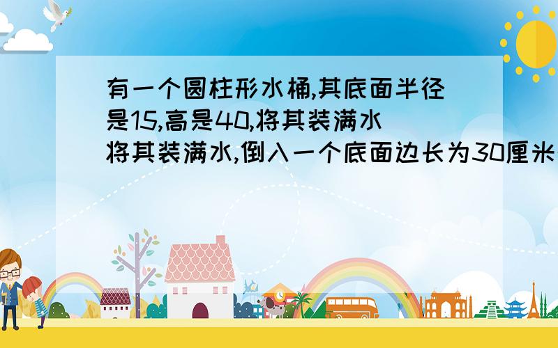 有一个圆柱形水桶,其底面半径是15,高是40,将其装满水将其装满水,倒入一个底面边长为30厘米的正四棱柱形水将其装满水,倒入一个底面边长为30厘米的正四棱柱形水桶,倒满后圆柱形水桶中还