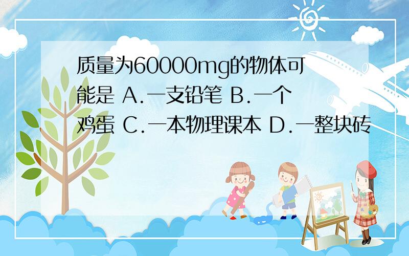 质量为60000mg的物体可能是 A.一支铅笔 B.一个鸡蛋 C.一本物理课本 D.一整块砖