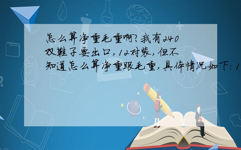 怎么算净重毛重啊?我有240双鞋子要出口,12对装,但不知道怎么算净重跟毛重,具体情况如下:1只鞋为4两,2只鞋就是8两,两个鞋加盒子一共是1.3两.请问:毛重跟净重要怎么算啊,急 ,感激不尽吖~