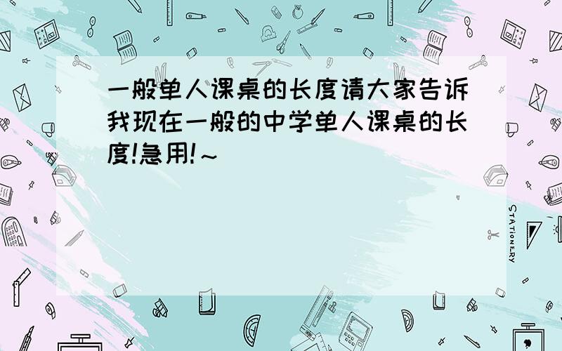 一般单人课桌的长度请大家告诉我现在一般的中学单人课桌的长度!急用!～