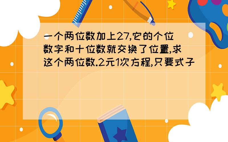 一个两位数加上27,它的个位数字和十位数就交换了位置,求这个两位数.2元1次方程,只要式子