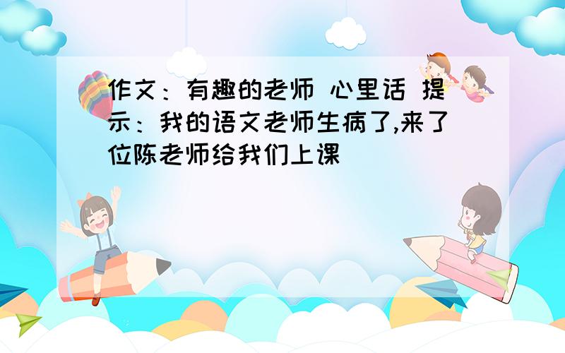 作文：有趣的老师 心里话 提示：我的语文老师生病了,来了位陈老师给我们上课