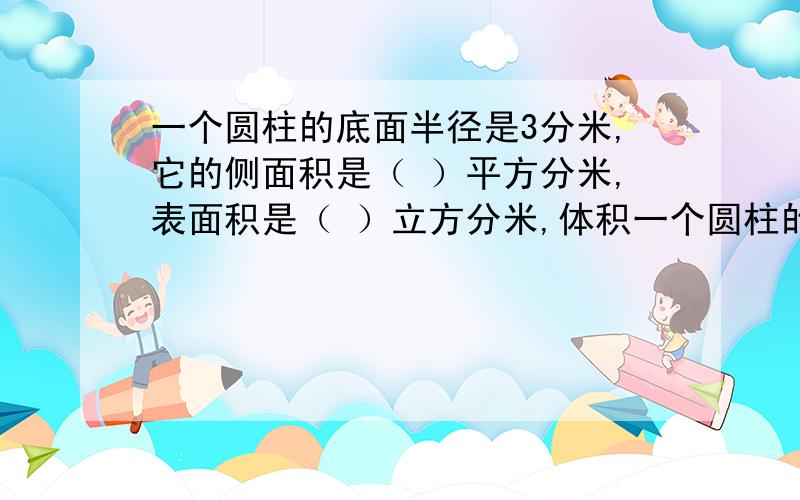 一个圆柱的底面半径是3分米,它的侧面积是（ ）平方分米,表面积是（ ）立方分米,体积一个圆柱的底面半径是3分米,它的侧面积是（ ）平方分米,表面积是（ ）立方分米,体积是（ ）立方分米